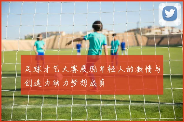 足球才艺大赛展现年轻人的激情与创造力助力梦想成真