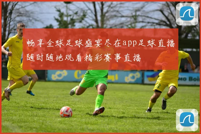 畅享全球足球盛宴尽在app足球直播随时随地观看精彩赛事直播