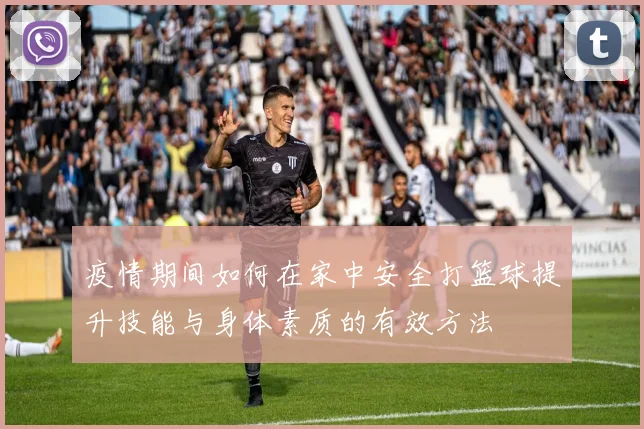 疫情期间如何在家中安全打篮球提升技能与身体素质的有效方法