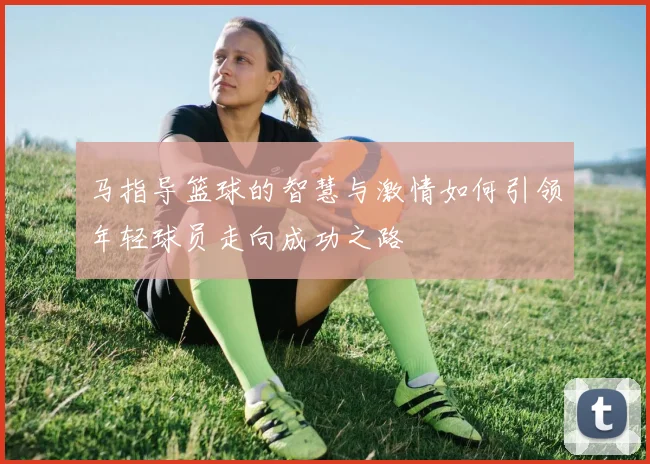 马指导篮球的智慧与激情如何引领年轻球员走向成功之路