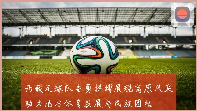 西藏足球队奋勇拼搏展现高原风采助力地方体育发展与民族团结