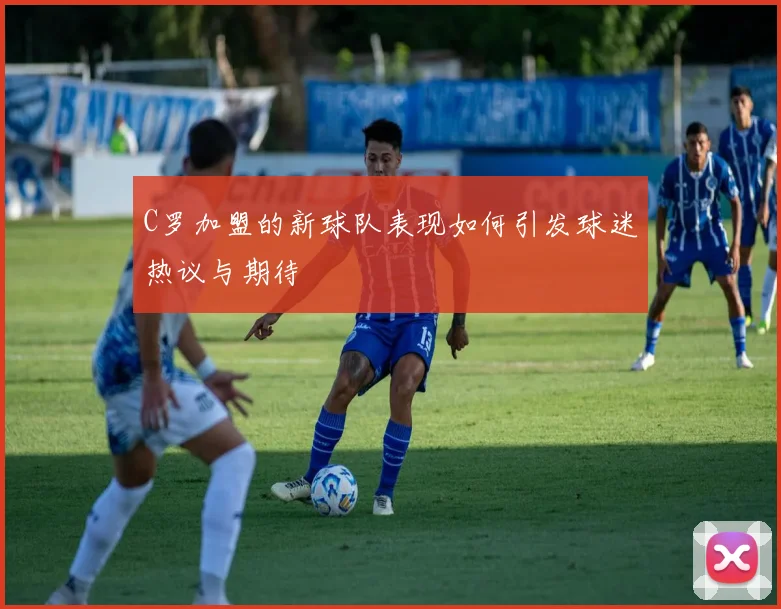 C罗加盟的新球队表现如何引发球迷热议与期待