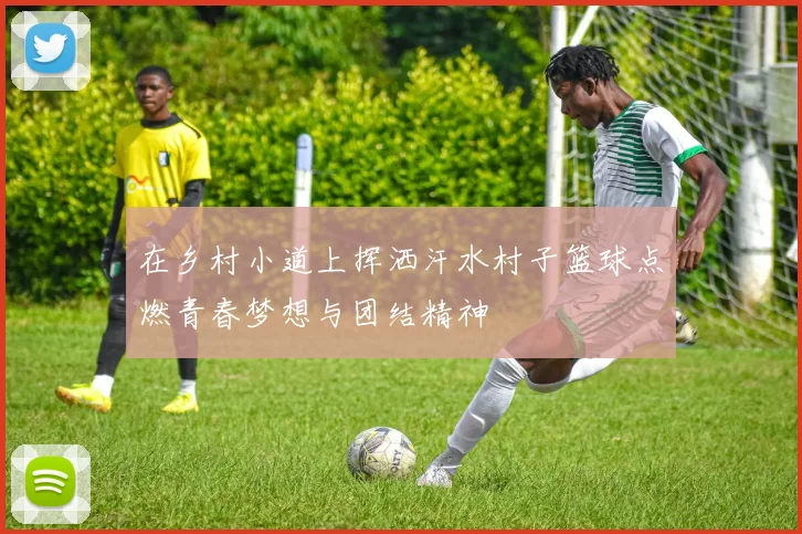 在乡村小道上挥洒汗水村子篮球点燃青春梦想与团结精神