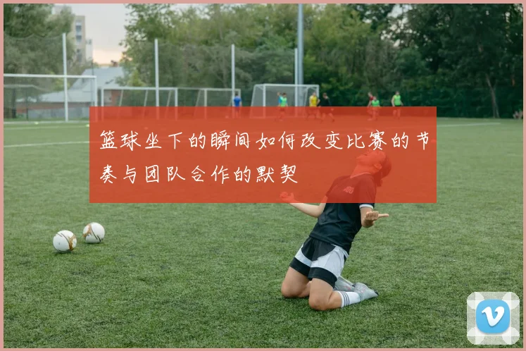 篮球坐下的瞬间如何改变比赛的节奏与团队合作的默契