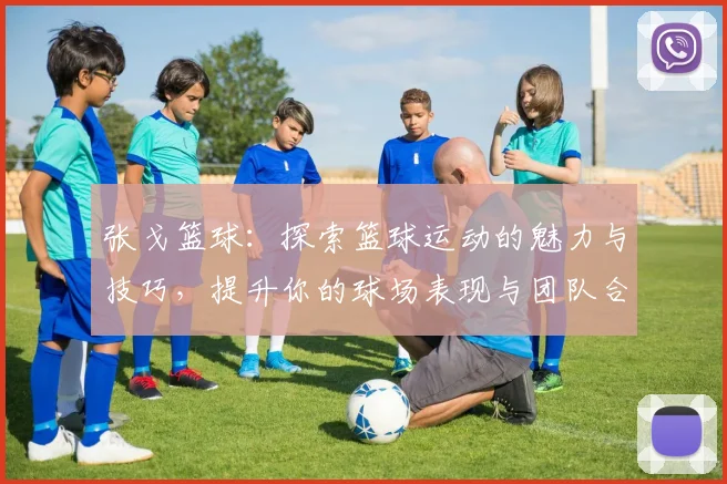 张戈篮球：探索篮球运动的魅力与技巧，提升你的球场表现与团队合作能力