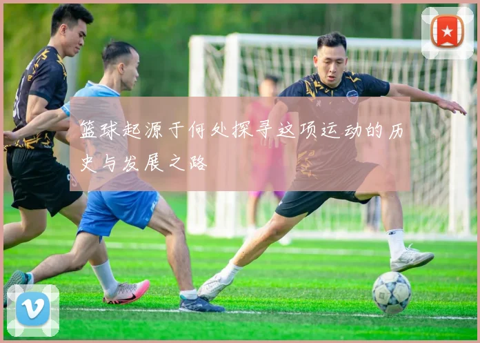 篮球起源于何处探寻这项运动的历史与发展之路